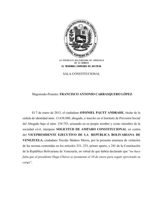 SALA CONSTITUCIONAL




       Magistrado-Ponente: FRANCISCO ANTONIO CARRASQUERO LÓPEZ




       El 7 de enero de 2013, el ciudadano OTONIEL PAUTT ANDRADE, titular de la
cédula de identidad núm. 13.638.880, abogado, e inscrito en el Instituto de Previsión Social
del Abogado bajo el núm. 154.755, actuando en su propio nombre y como miembro de la
sociedad civil, interpuso SOLICITUD DE AMPARO CONSTITUCIONAL en contra
del VICEPRESIDENTE EJECUTIVO DE LA REPÚBLICA BOLIVARIANA DE
VENEZUELA, ciudadano Nicolás Maduro Moros, por la presunta amenaza de violación
de las normas contenidas en los artículos 231, 233, primer aparte, y 241 de la Constitución
de la República Bolivariana de Venezuela, en virtud de que habría declarado que “no hace
falta que el presidente Hugo Chávez se juramente el 10 de enero para seguir ejerciendo su
cargo”.
 