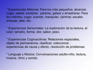 * Experiencias Motoras: Para los más pequeños; alcanzar, coger, patear, sostener,  pararse, gatear y arrastrarse. Para los infantes; coger, aventar, manipular, caminar, escalar, empujar, jalar, etc.* Experiencias Sensoriales: La exploración de la textura, el color, tamaño, forma, olor, sabor, peso.* Experiencias Cognoscitivas: Relaciones espaciales, objeto de permanencia, clasificar, coleccionar , experiencias de causa y efecto, resolución de problemas.* Lenguaje y Música: Conversaciones adulto-niño, lectura, música, ritmo y sonido.