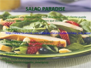 SALAD PARADISE
• Ofrecemos una inmensa variedad de ensaladas y el cliente puede
  realizar también las combinaciones que desee.


• Facebook:
  http://www.facebook.com/ElParaisoDeLasEnsaladas?skip_nax_wizard


• Blogghttp://www.blogger.com/home?
  fvi=Ms7ctwXzZAkZuKt_yf3Dvx1RAKVLdwI


• Slideshare:
 http://www.slideshare.net/upload?
    from_source=loggedin_newsignup
 