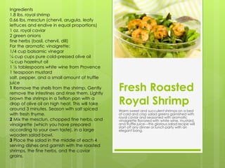 Ingredients
1.8 lbs. royal shrimp
0.66 lbs. mesclun (chervil, arugula, leafy
lettuces and endive in equal proportions)
1 oz. royal caviar
2 green onions
fine herbs (basil, chervil, dill)
For the aromatic vinaigrette:
1/4 cup balsamic vinegar
¼ cup cups pure cold-pressed olive oil
¼ cup hazelnut oil
1 ½ tablespoons white wine from Provence
1 teaspoon mustard
salt, pepper, and a small amount of truffle

                                                 Fresh Roasted
juice
1 Remove the shells from the shrimp. Gently
remove the intestines and rinse them. Lightly
brown the shrimps in a Teflon pan with a
drop of olive oil on high heat. This will take   Royal Shrimp
around 3 minutes. Season with salt spiced        Warm sweet and succulent shrimps on a bed
with fresh thyme.                                of cold and crisp salad greens garnished with
                                                 royal caviar and seasoned with aromatic
2 Mix the mesclun, chopped fine herbs, and       vinaigrette flavored with white wine, mustard,
vinaigrette (which you have prepared             and truffle juice—this glorious salad recipe will
                                                 start off any dinner or lunch party with an
according to your own taste), in a large         elegant bang.
wooden salad bowl.
3 Place the salad in the middle of each 4
serving dishes and garnish with the roasted
shrimps, the fine herbs, and the caviar
grains.
 