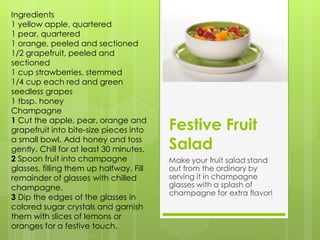 Ingredients
1 yellow apple, quartered
1 pear, quartered
1 orange, peeled and sectioned
1/2 grapefruit, peeled and
sectioned
1 cup strawberries, stemmed
1/4 cup each red and green
seedless grapes
1 tbsp. honey
Champagne
1 Cut the apple, pear, orange and
grapefruit into bite-size pieces into    Festive Fruit
a small bowl. Add honey and toss
gently. Chill for at least 30 minutes.   Salad
2 Spoon fruit into champagne             Make your fruit salad stand
glasses, filling them up halfway. Fill   out from the ordinary by
remainder of glasses with chilled        serving it in champagne
champagne.                               glasses with a splash of
                                         champagne for extra flavor!
3 Dip the edges of the glasses in
colored sugar crystals and garnish
them with slices of lemons or
oranges for a festive touch.
 