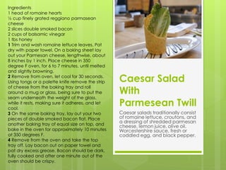 Ingredients
1 head of romaine hearts
½ cup finely grated reggiano parmasean
cheese
2 slices double smoked bacon
2 cups of balsamic vinegar
1 tbs honey
1 Trim and wash romaine lettuce leaves. Pat
dry with paper towel. On a baking sheet lay
out your Parmesan cheese, lengthwise, about
8 inches by 1 inch. Place cheese in 350
degree F oven, for 6 to 7 minutes, until melted
and slightly browning.
2 Remove from oven, let cool for 30 seconds.
Using tongs or a palette knife remove the strip   Caesar Salad
                                                  With
of cheese from the baking tray and roll
around a mug or glass, being sure to put the
seam underneath the weight of the glass,
while it rests, making sure it adheres, and let
cool.
                                                  Parmesean Twill
3 On the same baking tray, lay out your two       Caesar salads traditionally consist
pieces of double smoked bacon flat. Place         of romaine lettuce, croutons, and
another baking tray of equal size on top, and
                                                  a dressing of shredded parmesan
                                                  cheese, lemon juice, olive oil,
bake in the oven for approximately 10 minutes     Worcestershire sauce, fresh or
at 350 degrees F.                                 coddled egg, and black pepper.
4 Remove from the oven and take the top
tray off. Lay bacon out on paper towel and
pat dry excess grease. Bacon should be dark,
fully cooked and after one minute out of the
oven should be crispy.
 