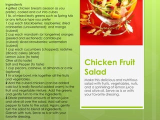 Ingredients
4 grilled chicken breasts (season as you
prefer), cooled and cut into cubes
1 lb. of mixed leafy greens such as Spring Mix
or any lettuce type you prefer
1 cup each blackberries; raspberries; dried
cranberries (unsweetened); and mango
(cubed)
2 cup each mandarin (or tangerine) oranges
(peeled and sectioned); cantaloupe
(cubed); sliced strawberries; watermelon
(cubed)
1 cup each cucumbers (chopped); radishes
(diced); celery (sliced)
Lemon Juice (to taste)
Olive oil (to taste)
Salt and Pepper (to taste)                        Chicken Fruit
1 cup pecans, cashews, or almonds or a mix
(optional)
1 In a large bowl, mix together all the fruits
                                                  Salad
and vegetables.                                   Make this delicious and nutritious
2 Add the cubed chicken (can be added             salad with fruits, vegetables, nuts,
cold but is really flavorful added warm) to the   and a sprinkling of lemon juice
fruit and vegetable mixture. Add the greens       and olive oil. Serve as is or with
and gently turn to mix the ingredients.           your favorite dressing.
3 Drizzle preferred amounts of lemon juice
and olive oil over the salad. Add salt and
pepper to taste to the salad. Again, gently
turn the salad to blend all ingredients.
Garnish with nuts. Serve as is or with your
favorite dressing.
 