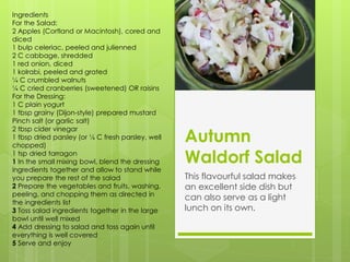 Ingredients
For the Salad:
2 Apples (Cortland or Macintosh), cored and
diced
1 bulp celeriac, peeled and julienned
2 C cabbage, shredded
1 red onion, diced
1 kolrabi, peeled and grated
¼ C crumbled walnuts
¼ C cried cranberries (sweetened) OR raisins
For the Dressing:
1 C plain yogurt
1 tbsp grainy (Dijon-style) prepared mustard
Pinch salt (or garlic salt)

                                                   Autumn
2 tbsp cider vinegar
1 tbsp dried parsley (or ¼ C fresh parsley, well
chopped)
1 tsp dried tarragon
1 In the small mixing bowl, blend the dressing     Waldorf Salad
ingredients together and allow to stand while
you prepare the rest of the salad                  This flavourful salad makes
2 Prepare the vegetables and fruits, washing,      an excellent side dish but
peeling, and chopping them as directed in
                                                   can also serve as a light
the ingredients list
3 Toss salad ingredients together in the large     lunch on its own.
bowl until well mixed
4 Add dressing to salad and toss again until
everything is well covered
5 Serve and enjoy
 