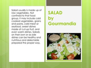 Salad usually is made up of
raw vegetables. Not
confined to that food
                              SALAD
group, it may include cold
cooked vegetables, grains
                              by
and pasta, cold meat or
seafood, sweet dishes
                              Gourmandia
made of cut-up fruit, and
even warm dishes. Salads
on their own or as side
dishes can be healthy and
nutritious and delectable
prepared the proper way.
 