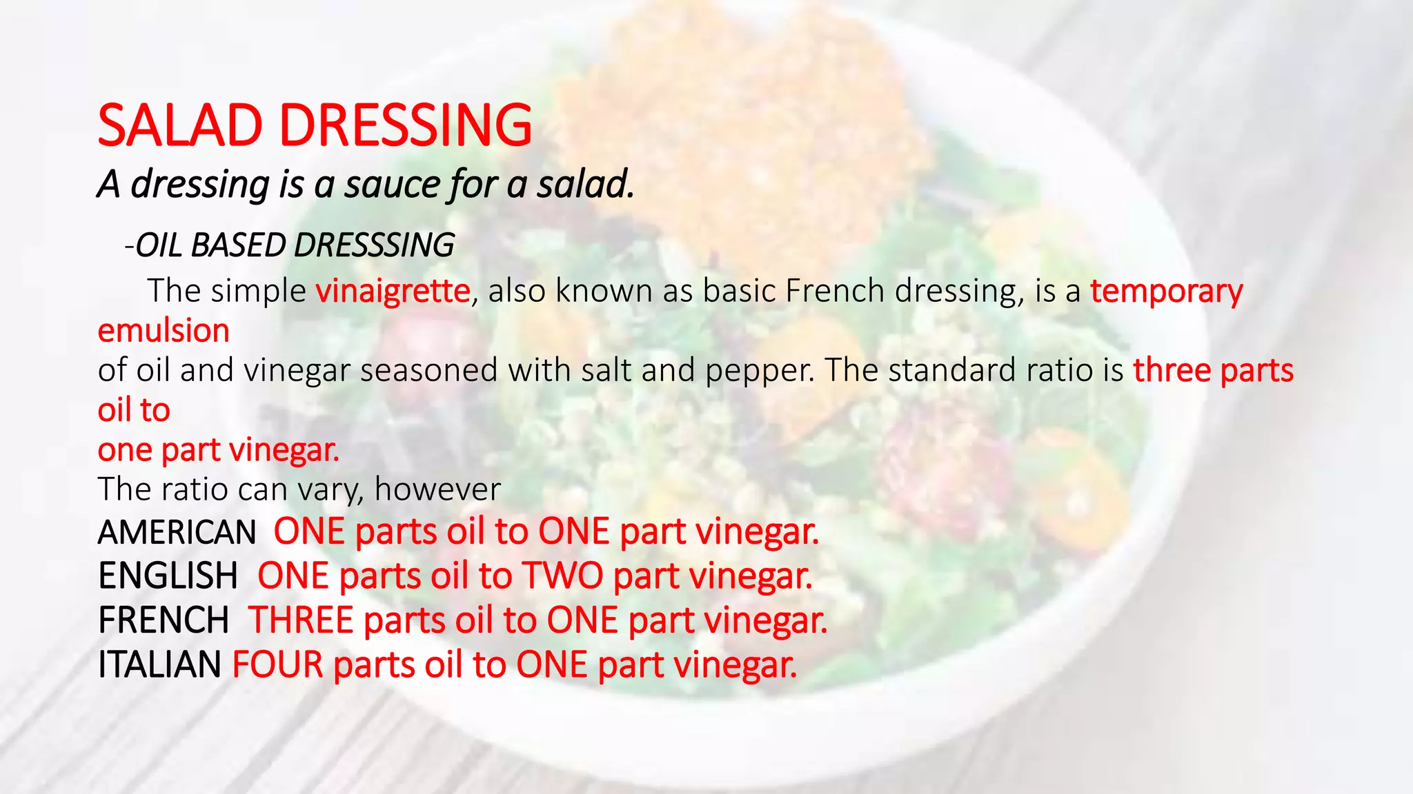SALAD DRESSING
A dressing is a sauce for a salad.
-OIL BASED DRESSSING
The simple vinaigrette, also known as basic French dressing, is a temporary
emulsion
of oil and vinegar seasoned with salt and pepper. The standard ratio is three parts
oil to
one part vinegar.
The ratio can vary, however
AMERICAN ONE parts oil to ONE part vinegar.
ENGLISH ONE parts oil to TWO part vinegar.
FRENCH THREE parts oil to ONE part vinegar.
ITALIAN FOUR parts oil to ONE part vinegar.
 