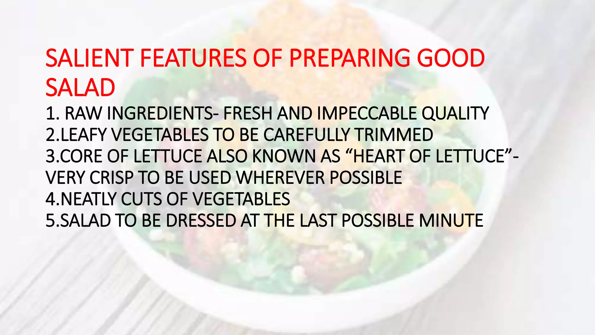 SALIENT FEATURES OF PREPARING GOOD
SALAD
1. RAW INGREDIENTS- FRESH AND IMPECCABLE QUALITY
2.LEAFY VEGETABLES TO BE CAREFULLY TRIMMED
3.CORE OF LETTUCE ALSO KNOWN AS “HEART OF LETTUCE”-
VERY CRISP TO BE USED WHEREVER POSSIBLE
4.NEATLY CUTS OF VEGETABLES
5.SALAD TO BE DRESSED AT THE LAST POSSIBLE MINUTE
 