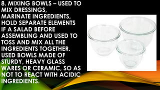 8. MIXING BOWLS – USED TO
MIX DRESSINGS,
MARINATE INGREDIENTS,
HOLD SEPARATE ELEMENTS
IF A SALAD BEFORE
ASSEMBLING AND USED TO
TOSS AND MIX ALL THE
INGREDIENTS TOGETHER.
USED BOWLS MADE OF
STURDY, HEAVY GLASS
WARES OR CERAMIC, SO AS
NOT TO REACT WITH ACIDIC
INGREDIENTS.
 