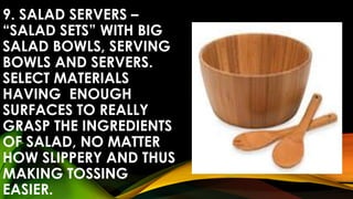 9. SALAD SERVERS –
“SALAD SETS” WITH BIG
SALAD BOWLS, SERVING
BOWLS AND SERVERS.
SELECT MATERIALS
HAVING ENOUGH
SURFACES TO REALLY
GRASP THE INGREDIENTS
OF SALAD, NO MATTER
HOW SLIPPERY AND THUS
MAKING TOSSING
EASIER.
 