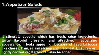 1.Appetizer Salads
It stimulate appetite which has fresh, crisp ingredients;
tangy flavorful dressing; and attractive, appetizing
appearance. It looks appealing because of flavorful foods
like cheese, ham, salami shrimp and crabmeat. Crisp raw or
lightly cooked vegetables can also be added.
 