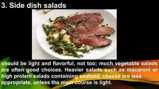 3. Side dish salads
should be light and flavorful, not too; much vegetable salads
are often good choices. Heavier salads such as macaroni or
high protein salads containing seafood, cheese are less
appropriate, unless the main course is light.
 