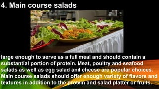 4. Main course salads
large enough to serve as a full meal and should contain a
substantial portion of protein. Meat, poultry and seafood
salads as well as egg salad and cheese are popular choices.
Main course salads should offer enough variety of flavors and
textures in addition to the protein and salad platter or fruits.
 