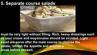 5. Separate course salads
must be very light without filling. Rich, heavy dressings such
as sour cream and mayonnaise should be avoided. Light
salad are serve after the main course to cleanse the
palate, refresh the appetite and provide a
break before dessert.
 