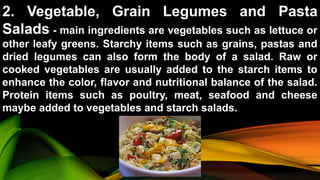 2. Vegetable, Grain Legumes and Pasta
Salads - main ingredients are vegetables such as lettuce or
other leafy greens. Starchy items such as grains, pastas and
dried legumes can also form the body of a salad. Raw or
cooked vegetables are usually added to the starch items to
enhance the color, flavor and nutritional balance of the salad.
Protein items such as poultry, meat, seafood and cheese
maybe added to vegetables and starch salads.
 