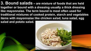 3. Bound salads – are mixture of foods that are held
together or bound with a dressing usually a thick dressing
like mayonnaise. The term bound is most often used for
traditional mixtures of cooked protein, starch and vegetables
items with mayonnaise like chicken salad, tuna salad, egg
salad and potato salad.
 