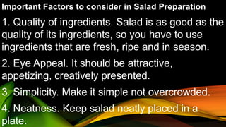 Important Factors to consider in Salad Preparation
1. Quality of ingredients. Salad is as good as the
quality of its ingredients, so you have to use
ingredients that are fresh, ripe and in season.
2. Eye Appeal. It should be attractive,
appetizing, creatively presented.
3. Simplicity. Make it simple not overcrowded.
4. Neatness. Keep salad neatly placed in a
plate.
 