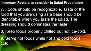 Important Factors to consider in Salad Preparation
7. Foods should be recognizable. Taste of the
food that you are using as a base should be
identifiable when you taste the salad. The
dressing should dominates the taste.
8. Keep foods properly chilled but not ice-cold.
9. Serve hot foods while hot and cold foods
cold.
 