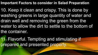 Important Factors to consider in Salad Preparation
10. Keep it clean and crispy. This is done by
washing greens in large quantity of water and
drain well and removing the green from the
water to allow the dirt to settle to the bottom of
the container.
11. Flavorful. Tempting and stimulating if
prepared and presented properly.
 