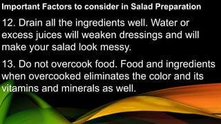 Important Factors to consider in Salad Preparation
12. Drain all the ingredients well. Water or
excess juices will weaken dressings and will
make your salad look messy.
13. Do not overcook food. Food and ingredients
when overcooked eliminates the color and its
vitamins and minerals as well.
 