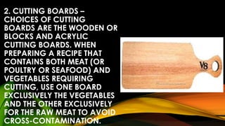 2. CUTTING BOARDS –
CHOICES OF CUTTING
BOARDS ARE THE WOODEN OR
BLOCKS AND ACRYLIC
CUTTING BOARDS. WHEN
PREPARING A RECIPE THAT
CONTAINS BOTH MEAT (OR
POULTRY OR SEAFOOD) AND
VEGETABLES REQUIRING
CUTTING, USE ONE BOARD
EXCLUSIVELY THE VEGETABLES
AND THE OTHER EXCLUSIVELY
FOR THE RAW MEAT TO AVOID
CROSS-CONTAMINATION.
 