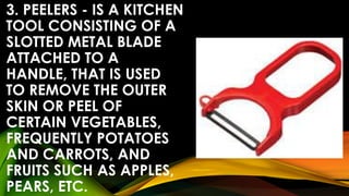 3. PEELERS - IS A KITCHEN
TOOL CONSISTING OF A
SLOTTED METAL BLADE
ATTACHED TO A
HANDLE, THAT IS USED
TO REMOVE THE OUTER
SKIN OR PEEL OF
CERTAIN VEGETABLES,
FREQUENTLY POTATOES
AND CARROTS, AND
FRUITS SUCH AS APPLES,
PEARS, ETC.
 