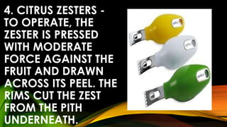 4. CITRUS ZESTERS -
TO OPERATE, THE
ZESTER IS PRESSED
WITH MODERATE
FORCE AGAINST THE
FRUIT AND DRAWN
ACROSS ITS PEEL. THE
RIMS CUT THE ZEST
FROM THE PITH
UNDERNEATH.
 