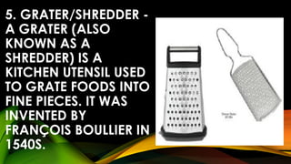 5. GRATER/SHREDDER -
A GRATER (ALSO
KNOWN AS A
SHREDDER) IS A
KITCHEN UTENSIL USED
TO GRATE FOODS INTO
FINE PIECES. IT WAS
INVENTED BY
FRANÇOIS BOULLIER IN
1540S.
 