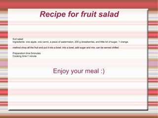 Recipe for fruit salad Enjoy your meal :) fruit salad Ingredients: one apple, one carrot, a piece of watermelon, 200 g strawberries, and little bit of sugar, 1 orange. method chop all the fruit and put it into a bowl. into a bowl, add sugar and mix. can be served chilled Preparation time:5minutes Cooking time:1 minute 