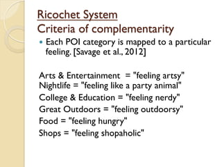 Ricochet System
Criteria of complementarity
—  Each POI category is mapped to a particular
feeling. [Savage et al., 2012]
Arts & Entertainment = "feeling artsy"
Nightlife = "feeling like a party animal"
College & Education = "feeling nerdy"
Great Outdoors = "feeling outdoorsy"
Food = "feeling hungry"
Shops = "feeling shopaholic"
 