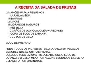 2 MAMÕES PAPAIA PEQUENOS
1 LARANJA MÉDIA
5 BANANAS
2 MAÇÃS
5 MORANGOS MADUROS
1 PÊSSEGO
10 GRÃOS DE UVA (QUALQUER VARIEDADE)
1 COPO DE SUCO DE LARANJA
10 CUBOS DE GELO
MODO DE PREPARO
PIQUE TODOS OS INGREDIENTES, A LARANJA EM PEDAÇOS
MENORES QUE AS OUTRAS FRUTAS.
COLOQUE TUDO EM UMA TIJELA E ADICIONE O SUCO DE
LARANJA E O GELO, MEXA POR ALGUNS SEGUNDOS E LEVE NA
GELADEIRA POR 30 MINUTOS.
A RECEITA DA SALADA DE FRUTAS
 