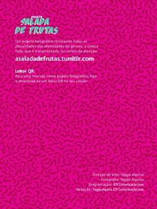 Direção de arte: Yaggo Aquino
Fotografia: Yaggo Aquino
Diagramação: JOYComunicaçãoLivre
Redação: YaggoAquino,JOYComunicaçãoLivre.
projeto
Salada
de Frutas
Salada
de Frutas
Salada
de Frutas
Um projeto fotográfico retratando todas as
pluralidades das identidades de gênero, e coloca
tudo que é marginalizado, no centro da atenção.
asaladadefrutas.tumblr.com
Leitor QR:
Para uma imersão neste projeto fotográfico, faça
o download de um leitor QR no seu celular.
 