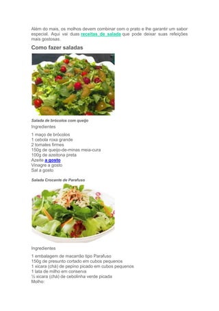 Além do mais, os molhos devem combinar com o prato e lhe garantir um sabor
especial. Aqui vai duas receitas de salada que pode deixar suas refeições
mais gostosas.

Como fazer saladas




Salada de brócolos com queijo
Ingredientes
1 maço de brócolos
1 cebola roxa grande
2 tomates firmes
150g de queijo-de-minas meia-cura
100g de azeitona preta
Azeite a gosto
Vinagre a gosto
Sal a gosto

Salada Crocante de Parafuso




Ingredientes
1 embalagem de macarrão tipo Parafuso
150g de presunto cortado em cubos pequenos
1 xicara (chá) de pepino picado em cubos pequenos
1 lata de milho em conserva
½ xicara (chá) de cebolinha verde picada
Molho:
 