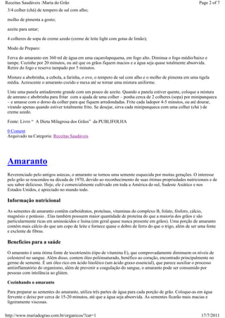 Receitas Saudáveis :Maria do Grão                                                                        Page 2 of 7
 3/4 colher (chá) de tempero de sal com alho;

 molho de pimenta a gosto;

 azeite para untar;

 4 colheres de sopa de creme azedo (creme de leite light com gotas de limão);

 Modo de Preparo:

 Ferva do amaranto em 360 ml de água em uma caçarolapequena, em fogo alto. Diminua o fogo médio/baixo e
 tampe. Cozinhe por 20 minutos, ou até que os grãos fiquem macios e a água seja quase totalmente absorvida.
 Retire do fogo e reserve tampado por 5 minutos.

 Misture a abobrinha, a cebola, a farinha, o ovo, o tempero de sal com alho e o molho de pimenta em uma tigela
 média. Acrescente o amaranto cozido e mexa até se tornar uma mistura uniforme.

 Unte uma panela antiaderente grande com um pouco de azeite. Quando a panela estiver quente, coloque a mistura
 de amrano e abobrinha para fritar com a ajuda de uma colher – ponha cerca de 2 colheres (sopa) por minipanqueca
 – e amasse com o dorso da colher para que fiquem arredondadas. Frite cada ladopor 4-5 minutos, ou até dourar,
 virando apenas quando estiver totalmente frito. Se desejar, sirva cada minipanqueca com uma colher (chá ) de
 creme azedo.

 Fonte: Livro “ A Dieta Milagrosa dos Grãos” da PUBLIFOLHA

 0 Coment
 Arquivado na Categoria: Receitas Saudáveis




 Amaranto
 Reverenciado pelo antigos astecas, o amaranto se tornou uma semente esquecida por muitas gerações. O interesse
 pelo grão se reacendeu na década de 1970, devido ao reconhecimento de suas ótimas propriedades nutricionais e de
 seu sabor delicioso. Hoje, ele é comercialmente cultivado em toda a América do sul, Sudeste Asiático e nos
 Estados Unidos, e apreciado no mundo todo.

 Informação nutricional
 As sementes de amaranto contêm carboidratos, proteínas, vitaminas do complexo B, folato, fósforo, cálcio,
 magnésio e potássio . Elas também possuem maior quantidade de proteína do que a maioria dos grãos e são
 particularmente ricas em aminoácidos e lisina (em geral quase nunca presente em grãos). Uma porção de amaranto
 contém mais cálcio do que um copo de leite e fornece quase o dobro de ferro do que o trigo, além de ser uma fonte
 e exclente de fibras.

 Benefícios para a saúde
 O amaranto é uma ótima fonte de tocotrienóis (tipo de vitamina E), que comprovadamente diminuem os níveis de
 colesterol no sangue. Além disso, contem óleo poliinsaturado, benéfico ao coração, encontrado principalmente no
 germe de semente. É um óleo rico em ácido linoléico (um ácido graxo essencial), que parece auxiliar o processo
 antiinflamatório do organismo, além de prevenir a coagulação do sangue, o amaranto pode ser consumido por
 pessoas com intolância ao glúten.

 Cozinhando o amaranto

 Para preparar as sementes do amaranto, utiliza três partes de água para cada porção de grão. Coloque-as em água
 fervente e deixe por cerca de 15-20 minutos, até que a água seja absorvida. As sementes ficarão mais macias e
 ligeiramente viscosas.

http://www.mariadograo.com.br/organicos/?cat=1                                                            17/7/2011
 