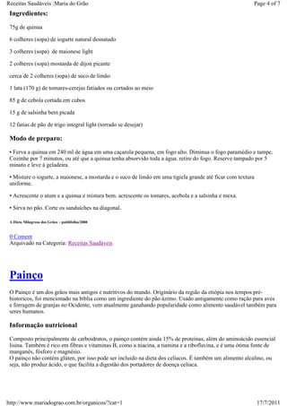 Receitas Saudáveis :Maria do Grão                                                                        Page 4 of 7
 Ingredientes:
 75g de quinua

 6 colheres (sopa) de iogurte natural desnatado

 3 colheres (sopa) de maionese light

 2 colheres (sopa) mostarda de dijon picante

 cerca de 2 colheres (sopa) de suco de limão

 1 lata (170 g) de tomares-cerejas fatiados ou cortados ao meio

 85 g de cebola cortada em cubos

 15 g de salsinha bem picada

 12 fatias de pão de trigo integral light (torrado se desejar)

 Modo de preparo:
 • Ferva a quinua em 240 ml de água em uma caçarola pequena, em fogo alto. Diminua o fogo paramédio e tampe.
 Cozinhe por 7 minutos, ou até que a quinua tenha absorvido toda a água. retire do fogo. Reserve tampado por 5
 minuto e leve à geladeira.

 • Misture o iogurte, a maionese, a mostarda e o suco de limão em uma tigiela grande até ficar com textura
 uniforme.

 • Acrescente o atum e a quinua e mistura bem. acrescente os tomares, acebola e a salsinha e mexa.

 • Sirva no pão. Corte os sanduíches na diagonal.

 A Dieta Milagrosa dos Grãos – publifolha/2008


 0 Coment
 Arquivado na Categoria: Receitas Saudáveis




 Painço
 O Painço é um dos grãos mais antigos e nutritivos do mundo. Originário da região da etiópia nos tempos pré-
 historicos, foi mencionado na bíblia como um ingrediente do pão ázimo. Usado antigamente como ração para aves
 e forragem de granjas no Ocidente, vem atualmente ganahando popularidade como alimento saudável também para
 seres humanos.

 Informação nutricional
 Composto principalmente de carboidratos, o painço contém ainda 15% de proteínas, além do aminoácido essencial
 lisina. Também é rico em fibras e vitaminas B, como a niacina, a tiamina e a riboflavina, e é uma ótima fonte de
 manganês, fósforo e magnésio.
 O painço não contém glúten, por isso pode ser incluido na dieta dos celíacos. É também um alimento alcalino, ou
 seja, não produz ácido, o que facilita a digestão dos portadores de doença celíaca.




http://www.mariadograo.com.br/organicos/?cat=1                                                               17/7/2011
 