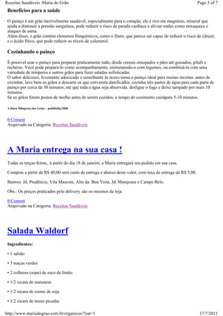 Receitas Saudáveis :Maria do Grão                                                                          Page 5 of 7
 Benefícios para a saúde
 O painço é um grão incrivelmente saudável, especialmente para o coração, ele é rico em magnésio, mineral que
 ajuda a diminuir a pressão sanguínea, pode reduzir o risco de parada cardíaca e aliviar males como enxaqueca e
 ataques de asma.
 Além disso, o grão contém elemenos fitoquímicos, como o fitato, que parece ser capaz de reduzir o risco de câncer,
 e o ácido fítico, que pode reduzir os níveis de colesterol.

 Cozinhando o painço
 É possivel usar o painço para preparar praticamente tudo, desde cereais ensopados e pães até guisados, pilafs e
 recheios. Você pode prepará-lo como acompanhamento, misturanodo-o com legumes, ou combiná-lo com uma
 variedade de temperos e outros grãos para fazer saladas sofisticadas.
 O sabor delicioso, levemente adocicado e semelhante ás nozes torna o painço ideal para muitas receitas. antes de
 cozinhar, lave bem os grãos e descarte os que estiverem danificados. cozinha três partes de água para cada parte de
 painço por cerca de 30 minutos, até que toda a água seja absorvida. desligue o fogo e deixe tampado por mais 10
 minutos.
 Se os grãos forem postos de molho antes de serem cozidos, o tempo de cozimento cairápara 5-10 minutos.

 A Dieta Milagrosa dos Grãos – publifolha/2008


 0 Coment
 Arquivado na Categoria: Receitas Saudáveis




 A Maria entrega na sua casa !
 Todas as terças-feiras, à partir do dia 18 de janeiro, a Maria entregará seu pedido em sua casa.

 Compras a partir de R$ 40,00 sem custo de entrega e abaixo deste valor, com taxa de entrega de R$ 5,00.

 Bairros: Jd. Prudência, Vila Mascote, Alto da Boa Vista, Jd. Marajoara e Campo Belo.

 Obs.: Os preços praticados pelo delivery são os mesmos da loja.

 0 Coment
 Arquivado na Categoria: Receitas Saudáveis




 Salada Waldorf
 Ingredientes:

 • 1 salsão

 • 3 maças verdes

 • 2 colheres (sopa) de suco de limão

 • 1/2 xícara de maionese

 • 1/2 xícara de creme de soja

 • 1/2 xícara de nozes picadas

http://www.mariadograo.com.br/organicos/?cat=1                                                              17/7/2011
 