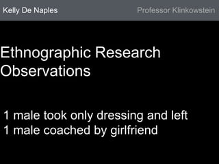 Kelly De Naples Professor Klinkowstein 
Ethnographic Research 
Observations 
1 male took only dressing and left 
1 male coached by girlfriend 
 