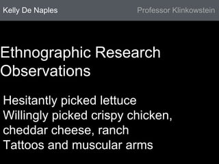 Kelly De Naples Professor Klinkowstein 
Ethnographic Research 
Observations 
Hesitantly picked lettuce 
Willingly picked crispy chicken, 
cheddar cheese, ranch 
Tattoos and muscular arms 
 