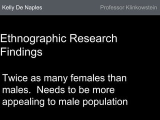 Kelly De Naples Professor Klinkowstein 
Ethnographic Research 
Findings 
Twice as many females than 
males. Needs to be more 
appealing to male population 
 