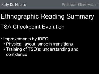 Kelly De Naples Professor Klinkowstein 
Ethnographic Reading Summary 
TSA Checkpoint Evolution 
• Improvements by IDEO 
• Physical layout: smooth transitions 
• Training of TSO’s: understanding and 
confidence 
 