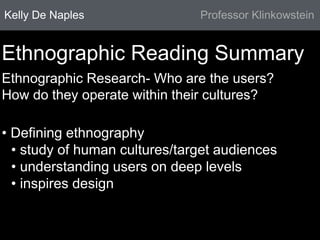 Kelly De Naples Professor Klinkowstein 
Ethnographic Reading Summary 
Ethnographic Research- Who are the users? 
How do they operate within their cultures? 
• Defining ethnography 
• study of human cultures/target audiences 
• understanding users on deep levels 
• inspires design 
 