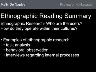 Kelly De Naples Professor Klinkowstein 
Ethnographic Reading Summary 
Ethnographic Research- Who are the users? 
How do they operate within their cultures? 
• Examples of ethnographic research 
• task analysis 
• behavioral observation 
• interviews regarding internal processes 
 