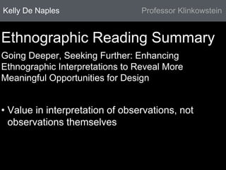 Kelly De Naples Professor Klinkowstein 
Ethnographic Reading Summary 
Going Deeper, Seeking Further: Enhancing 
Ethnographic Interpretations to Reveal More 
Meaningful Opportunities for Design 
• Value in interpretation of observations, not 
observations themselves 
 