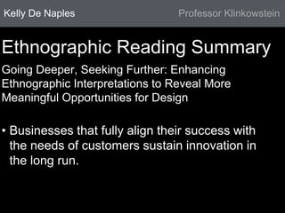Kelly De Naples Professor Klinkowstein 
Ethnographic Reading Summary 
Going Deeper, Seeking Further: Enhancing 
Ethnographic Interpretations to Reveal More 
Meaningful Opportunities for Design 
• Businesses that fully align their success with 
the needs of customers sustain innovation in 
the long run. 
 