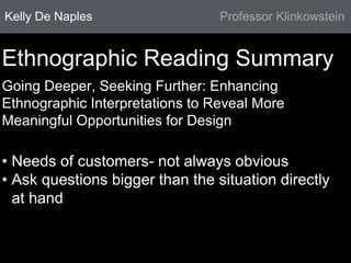 Kelly De Naples Professor Klinkowstein 
Ethnographic Reading Summary 
Going Deeper, Seeking Further: Enhancing 
Ethnographic Interpretations to Reveal More 
Meaningful Opportunities for Design 
• Needs of customers- not always obvious 
• Ask questions bigger than the situation directly 
at hand 
