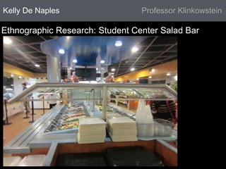 Kelly De Naples Professor Klinkowstein 
Ethnographic Research: Student Center Salad Bar 
 