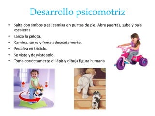 Desarrollo psicomotriz
• Salta con ambos pies; camina en puntas de pie. Abre puertas, sube y baja
  escaleras.
• Lanza la pelota.
• Camina, corre y frena adecuadamente.
• Pedalea en triciclo.
• Se viste y desviste solo.
• Toma correctamente el lápiz y dibuja figura humana
 