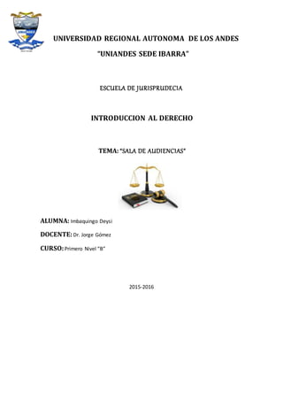 UNIVERSIDAD REGIONAL AUTONOMA DE LOS ANDES
“UNIANDES SEDE IBARRA”
ESCUELA DE JURISPRUDECIA
INTRODUCCION AL DERECHO
TEMA: “SALA DE AUDIENCIAS”
ALUMNA: Imbaquingo Deysi
DOCENTE:Dr. Jorge Gómez
CURSO:Primero Nivel “B”
2015-2016
 