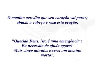 O menino acredita que seu coração vai parar; abaixa a cabeça e reza esta oração: "Querido Deus, isto é uma emergência !  Eu necessito de ajuda agora!  Mais cinco minutos e serei um menino morto". 