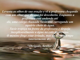Levanta os olhos de sua oração e vê a professora chegando com um olhar que diz que foi descoberto. Enquanto a professora está andando até ele, uma colega chamada Susie está carregando um aquário cheio de água. Susie tropeça na frente da professora e despeja inexplicavelmente a água no colo do menino. O menino finge estar irritado, mas ao mesmo tempo interiormente diz:  "Obrigado, Senhor ! 