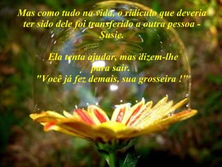 Mas como tudo na vida, o ridículo que deveria ter sido dele foi transferido a outra pessoa - Susie.  Ela tenta ajudar, mas dizem-lhe para sair.  "Você já fez demais, sua grosseira !" 